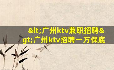 <广州ktv兼职招聘>广州ktv招聘一万保底